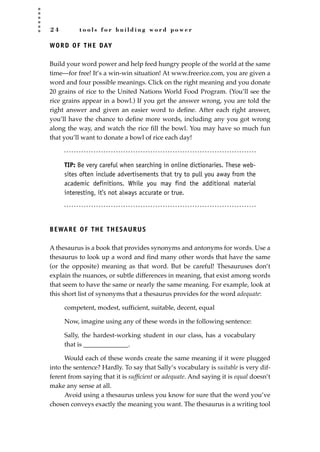 2 4 t o o l s f o r b u i l d i n g w o r d p o w e r
WORD OF THE DAY
Build your word power and help feed hungry people of the world at the same
time—for free! It’s a win-win situation! At www.freerice.com, you are given a
word and four possible meanings. Click on the right meaning and you donate
20 grains of rice to the United Nations World Food Program. (You’ll see the
rice grains appear in a bowl.) If you get the answer wrong, you are told the
right answer and given an easier word to deﬁne. After each right answer,
you’ll have the chance to deﬁne more words, including any you got wrong
along the way, and watch the rice ﬁll the bowl. You may have so much fun
that you’ll want to donate a bowl of rice each day!
TIP: Be very careful when searching in online dictionaries. These web-
sites often include advertisements that try to pull you away from the
academic definitions. While you may find the additional material
interesting, it’s not always accurate or true.
BEWARE OF THE THESAURUS
A thesaurus is a book that provides synonyms and antonyms for words. Use a
thesaurus to look up a word and ﬁnd many other words that have the same
(or the opposite) meaning as that word. But be careful! Thesauruses don’t
explain the nuances, or subtle differences in meaning, that exist among words
that seem to have the same or nearly the same meaning. For example, look at
this short list of synonyms that a thesaurus provides for the word adequate:
competent, modest, sufficient, suitable, decent, equal
Now, imagine using any of these words in the following sentence:
Sally, the hardest-working student in our class, has a vocabulary
that is ______________.
Would each of these words create the same meaning if it were plugged
into the sentence? Hardly. To say that Sally’s vocabulary is suitable is very dif-
ferent from saying that it is sufﬁcient or adequate. And saying it is equal doesn’t
make any sense at all.
Avoid using a thesaurus unless you know for sure that the word you’ve
chosen conveys exactly the meaning you want. The thesaurus is a writing tool
JSBWord_01_1-62.qxd:JSB 12/18/08 2:48 PM Page 24
 