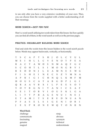 tools and techniques for learning new words 2 5
to use only after you have a very extensive vocabulary of your own. Then,
you can choose from the words supplied with a better understanding of all
their meanings.
WORD SEARCH—JUST FOR FUN!
Here’s a word search utilizing ten words taken from this lesson. See how quickly
you can ﬁnd all of them, in the word search as well as in the previous pages.
PRACTICE: VOCABULARY BUILDING WORD SEARCH
Find and circle the words from this lesson hidden in the word search puzzle
below. Words may appear backwards, vertically, or horizontally.
T S C A P T S H J O L C Y U L
M E I H L L C Y E N O T P E A
R A C T A W D S N M A Q F G C
S C O H T L S I M O N G B V I
R E D D N J L U A M N E S W G
F I S H E I N E C X Z Y M N A
A P R I G I C H N Q L K M F M
H O U S C A T A B G D P J G I
Q R A A V B X I L P E E S O T
Y O T B G N I T A N I C S A F
E E I T O B V I O U S K L G A
L I T T P R A G E N U I N E J
E T A M I T S E R E D N U A N
P F A S E L S I G E N I O B I
J E X P R O N E W Q T O N R N
Word Bank
challenge ninja
communicate obvious
fascinating synonym
genuine technical
magical underestimate
JSBWord_01_1-62.qxd:JSB 12/18/08 2:48 PM Page 25
 