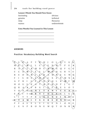 2 6 t o o l s f o r b u i l d i n g w o r d p o w e r
Lesson 2 Words You Should Now Know
fascinating obvious
genuine technical
ninja thesaurus
nuance underestimate
Extra Word(s) You Learned in This Lesson
_______________________________________
_______________________________________
_______________________________________
_______________________________________
ANSWERS
Practice: Vocabulary Building Word Search
T S C A P T S H J O L C Y U L
M E I H L L C Y E N O T P E A
R A C T A W D S N M A Q F G C
S C O H T L S I M O N G B V I
R E D D N J L U A M N E S W G
F I S H E I N E C X Z Y M N A
A P R I G I C H N Q L K M F M
H O U S C A T A B G D P J G I
Q R A A V B X I L P E E S O T
Y O T B G N I T A N I C S A F
E E I T O B V I O U S K L G A
L I T T P R A G E N U I N E J
E T A M I T S E R E D N U A N
P F A S E L S I G E N I O B I
J E X P R O N E W Q T O N R N
JSBWord_01_1-62.qxd:JSB 12/18/08 2:48 PM Page 26
 