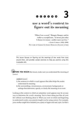 BEFORE YOU BEGIN this lesson, make sure you understand the meaning of
context:
context (noun):
1. the sentence in which a word appears that often helps the reader
understand its meaning
2. the surroundings, circumstances, environment, background, or
settings that determine, specify, or clarify the meaning of an event
Looking at the context in which an unfamiliar word appears may be an easy
way to determine the word’s meaning. You’ve been doing just that all your
life without even thinking about it. When you were an infant and beginning
to understand words, your parents taught you by using context. For example,
your mother might have handed you a piece of apple and said, apple. So that’s
L E S S O N 3
use a word’s context to
figure out its meaning
“When I use a word,” Humpty Dumpty said in
rather a scornful tone, “it means just what
I choose it to mean—neither more nor less.”
—LEWIS CARROLL (1832–1898)
PEN NAME OF CHARLES LUTWIDGE DODGSON, ENGLISH AUTHOR
This lesson focuses on figuring out the meanings of new words from clues
around them, and provides sample exercises to help you practice using this
invaluable skill.
JSBWord_01_1-62.qxd:JSB 12/18/08 2:48 PM Page 27
 