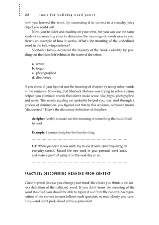 2 8 t o o l s f o r b u i l d i n g w o r d p o w e r
how you learned the word, by connecting it in context to a crunchy, juicy
object you could eat!
Now, you’re older and reading on your own, but you can use the same
kinds of surrounding clues to determine the meanings of words new to you.
Here’s an example of how it works. What’s the meaning of the underlined
word in the following sentence?
Sherlock Holmes deciphered the mystery of the crook’s identity by puz-
zling out the clues left behind at the scene of the crime.
a. wrote
b. forgot
c. photographed
d. discovered
If you chose d, you ﬁgured out the meaning of decipher by using other words
in the sentence. Knowing that Sherlock Holmes was trying to solve a crime
helped you eliminate words that didn’t make sense, like forgot, photographed,
and wrote. The words puzzling out probably helped you, too. And through a
process of elimination, you ﬁgured out that in this sentence, deciphered means
“discovered.” Here’s the dictionary deﬁnition of decipher:
decipher (verb): to make out the meaning of something that is difﬁcult
to read
Example: I cannot decipher his handwriting.
TIP: When you learn a new word, try to use it soon (and frequently) in
everyday speech. Record the new word in your personal word book,
and make a point of using it in the next day or so.
PRACTICE: DISCOVERING MEANING FROM CONTEXT
Circle in pencil (in case you change your mind) the choice you think is the cor-
rect deﬁnition of the italicized word. If you don’t know the meaning of the
word italicized, you should be able to ﬁgure it out from the context. An expla-
nation of the correct answer follows each question, so read slowly and care-
fully—and don’t peek ahead at the explanation!
JSBWord_01_1-62.qxd:JSB 12/18/08 2:48 PM Page 28
 