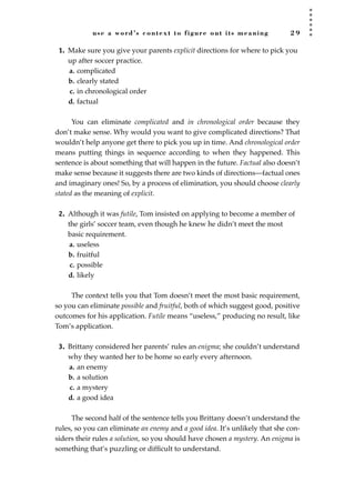 use a word’s context to figure out its meaning 2 9
1. Make sure you give your parents explicit directions for where to pick you
up after soccer practice.
a. complicated
b. clearly stated
c. in chronological order
d. factual
You can eliminate complicated and in chronological order because they
don’t make sense. Why would you want to give complicated directions? That
wouldn’t help anyone get there to pick you up in time. And chronological order
means putting things in sequence according to when they happened. This
sentence is about something that will happen in the future. Factual also doesn’t
make sense because it suggests there are two kinds of directions—factual ones
and imaginary ones! So, by a process of elimination, you should choose clearly
stated as the meaning of explicit.
2. Although it was futile, Tom insisted on applying to become a member of
the girls’ soccer team, even though he knew he didn’t meet the most
basic requirement.
a. useless
b. fruitful
c. possible
d. likely
The context tells you that Tom doesn’t meet the most basic requirement,
so you can eliminate possible and fruitful, both of which suggest good, positive
outcomes for his application. Futile means “useless,” producing no result, like
Tom’s application.
3. Brittany considered her parents’ rules an enigma; she couldn’t understand
why they wanted her to be home so early every afternoon.
a. an enemy
b. a solution
c. a mystery
d. a good idea
The second half of the sentence tells you Brittany doesn’t understand the
rules, so you can eliminate an enemy and a good idea. It’s unlikely that she con-
siders their rules a solution, so you should have chosen a mystery. An enigma is
something that’s puzzling or difﬁcult to understand.
JSBWord_01_1-62.qxd:JSB 12/18/08 2:48 PM Page 29
 