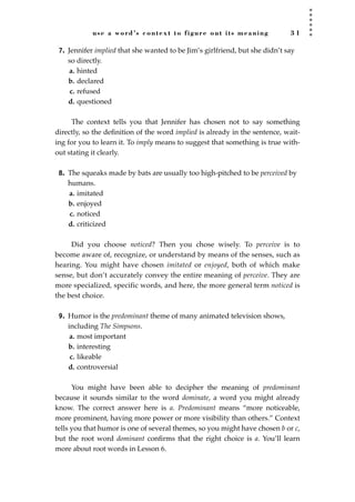 use a word’s context to figure out its meaning 3 1
7. Jennifer implied that she wanted to be Jim’s girlfriend, but she didn’t say
so directly.
a. hinted
b. declared
c. refused
d. questioned
The context tells you that Jennifer has chosen not to say something
directly, so the deﬁnition of the word implied is already in the sentence, wait-
ing for you to learn it. To imply means to suggest that something is true with-
out stating it clearly.
8. The squeaks made by bats are usually too high-pitched to be perceived by
humans.
a. imitated
b. enjoyed
c. noticed
d. criticized
Did you choose noticed? Then you chose wisely. To perceive is to
become aware of, recognize, or understand by means of the senses, such as
hearing. You might have chosen imitated or enjoyed, both of which make
sense, but don’t accurately convey the entire meaning of perceive. They are
more specialized, specific words, and here, the more general term noticed is
the best choice.
9. Humor is the predominant theme of many animated television shows,
including The Simpsons.
a. most important
b. interesting
c. likeable
d. controversial
You might have been able to decipher the meaning of predominant
because it sounds similar to the word dominate, a word you might already
know. The correct answer here is a. Predominant means “more noticeable,
more prominent, having more power or more visibility than others.” Context
tells you that humor is one of several themes, so you might have chosen b or c,
but the root word dominant conﬁrms that the right choice is a. You’ll learn
more about root words in Lesson 6.
JSBWord_01_1-62.qxd:JSB 12/18/08 2:48 PM Page 31
 