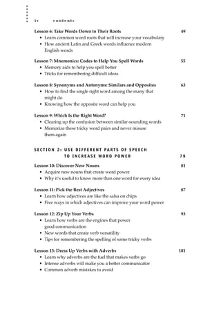 i v c o n t e n t s
Lesson 6: Take Words Down to Their Roots 49
• Learn common word roots that will increase your vocabulary
• How ancient Latin and Greek words inﬂuence modern
English words
Lesson 7: Mnemonics: Codes to Help You Spell Words 55
• Memory aids to help you spell better
• Tricks for remembering difﬁcult ideas
Lesson 8: Synonyms and Antonyms: Similars and Opposites 63
• How to ﬁnd the single right word among the many that
might do
• Knowing how the opposite word can help you
Lesson 9: Which Is the Right Word? 71
• Clearing up the confusion between similar-sounding words
• Memorize these tricky word pairs and never misuse
them again
S E C T I O N 2 : U S E D I F F E R E N T PA R T S O F S P E E C H
TO I N C R E A S E WO R D P OW E R 7 9
Lesson 10: Discover New Nouns 81
• Acquire new nouns that create word power
• Why it’s useful to know more than one word for every idea
Lesson 11: Pick the Best Adjectives 87
• Learn how adjectives are like the salsa on chips
• Five ways in which adjectives can improve your word power
Lesson 12: Zip Up Your Verbs 93
• Learn how verbs are the engines that power
good communication
• New words that create verb versatility
• Tips for remembering the spelling of some tricky verbs
Lesson 13: Dress Up Verbs with Adverbs 101
• Learn why adverbs are the fuel that makes verbs go
• Intense adverbs will make you a better communicator
• Common adverb mistakes to avoid
JSBWord_00_fm_i-viii.qxd:JSB 12/18/08 2:44 PM Page iv
 