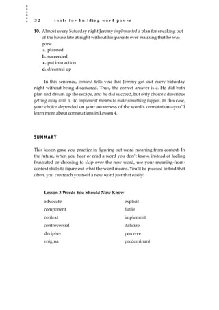 3 2 t o o l s f o r b u i l d i n g w o r d p o w e r
10. Almost every Saturday night Jeremy implemented a plan for sneaking out
of the house late at night without his parents ever realizing that he was
gone.
a. planned
b. succeeded
c. put into action
d. dreamed up
In this sentence, context tells you that Jeremy got out every Saturday
night without being discovered. Thus, the correct answer is c. He did both
plan and dream up the escape, and he did succeed, but only choice c describes
getting away with it. To implement means to make something happen. In this case,
your choice depended on your awareness of the word’s connotation—you’ll
learn more about connotations in Lesson 4.
SUMMARY
This lesson gave you practice in ﬁguring out word meaning from context. In
the future, when you hear or read a word you don’t know, instead of feeling
frustrated or choosing to skip over the new word, use your meaning-from-
context skills to ﬁgure out what the word means. You’ll be pleased to ﬁnd that
often, you can teach yourself a new word just that easily!
Lesson 3 Words You Should Now Know
advocate explicit
component futile
context implement
controversial italicize
decipher perceive
enigma predominant
JSBWord_01_1-62.qxd:JSB 12/18/08 2:48 PM Page 32
 