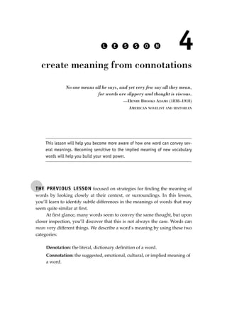 THE PREVIOUS LESSON focused on strategies for ﬁnding the meaning of
words by looking closely at their context, or surroundings. In this lesson,
you’ll learn to identify subtle differences in the meanings of words that may
seem quite similar at ﬁrst.
At ﬁrst glance, many words seem to convey the same thought, but upon
closer inspection, you’ll discover that this is not always the case. Words can
mean very different things. We describe a word’s meaning by using these two
categories:
Denotation: the literal, dictionary deﬁnition of a word.
Connotation: the suggested, emotional, cultural, or implied meaning of
a word.
L E S S O N 4
create meaning from connotations
No one means all he says, and yet very few say all they mean,
for words are slippery and thought is viscous.
—HENRY BROOKS ADAMS (1838–1918)
AMERICAN NOVELIST AND HISTORIAN
This lesson will help you become more aware of how one word can convey sev-
eral meanings. Becoming sensitive to the implied meaning of new vocabulary
words will help you build your word power.
JSBWord_01_1-62.qxd:JSB 12/18/08 2:48 PM Page 35
 