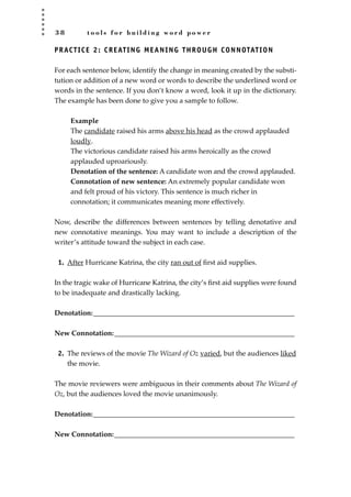 3 8 t o o l s f o r b u i l d i n g w o r d p o w e r
PRACTICE 2: CREATING MEANING THROUGH CONNOTATION
For each sentence below, identify the change in meaning created by the substi-
tution or addition of a new word or words to describe the underlined word or
words in the sentence. If you don’t know a word, look it up in the dictionary.
The example has been done to give you a sample to follow.
Example
The candidate raised his arms above his head as the crowd applauded
loudly.
The victorious candidate raised his arms heroically as the crowd
applauded uproariously.
Denotation of the sentence: A candidate won and the crowd applauded.
Connotation of new sentence: An extremely popular candidate won
and felt proud of his victory. This sentence is much richer in
connotation; it communicates meaning more effectively.
Now, describe the differences between sentences by telling denotative and
new connotative meanings. You may want to include a description of the
writer’s attitude toward the subject in each case.
1. After Hurricane Katrina, the city ran out of ﬁrst aid supplies.
In the tragic wake of Hurricane Katrina, the city’s ﬁrst aid supplies were found
to be inadequate and drastically lacking.
Denotation:_________________________________________________________
New Connotation:___________________________________________________
2. The reviews of the movie The Wizard of Oz varied, but the audiences liked
the movie.
The movie reviewers were ambiguous in their comments about The Wizard of
Oz, but the audiences loved the movie unanimously.
Denotation:_________________________________________________________
New Connotation:___________________________________________________
JSBWord_01_1-62.qxd:JSB 12/18/08 2:48 PM Page 38
 