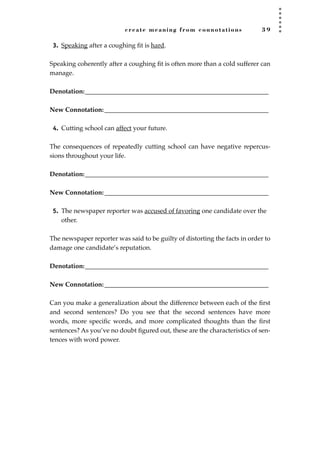 create meaning from connotations 3 9
3. Speaking after a coughing ﬁt is hard.
Speaking coherently after a coughing ﬁt is often more than a cold sufferer can
manage.
Denotation:_________________________________________________________
New Connotation:___________________________________________________
4. Cutting school can affect your future.
The consequences of repeatedly cutting school can have negative repercus-
sions throughout your life.
Denotation:_________________________________________________________
New Connotation:___________________________________________________
5. The newspaper reporter was accused of favoring one candidate over the
other.
The newspaper reporter was said to be guilty of distorting the facts in order to
damage one candidate’s reputation.
Denotation:_________________________________________________________
New Connotation:___________________________________________________
Can you make a generalization about the difference between each of the ﬁrst
and second sentences? Do you see that the second sentences have more
words, more speciﬁc words, and more complicated thoughts than the ﬁrst
sentences? As you’ve no doubt ﬁgured out, these are the characteristics of sen-
tences with word power.
JSBWord_01_1-62.qxd:JSB 12/18/08 2:48 PM Page 39
 