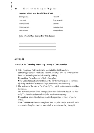 4 0 t o o l s f o r b u i l d i n g w o r d p o w e r
Lesson 4 Words You Should Now Know
ambiguous distort
coherent inadequate
connotation subtle
consequence unanimous
denotation uproarious
Extra Word(s) You Learned in This Lesson
_______________________________________
_______________________________________
_______________________________________
_______________________________________
ANSWERS
Practice 2: Creating Meaning through Connotation
1. After Hurricane Katrina, the city ran out of ﬁrst aid supplies.
In the tragic wake of Hurricane Katrina, the city’s ﬁrst aid supplies were
found to be inadequate and drastically lacking.
Denotation: Factual report of lack of supplies.
New Connotation: Sentence blames the city for running out of supplies
by using emotional words like tragic, inadequate, and drastically.
2. The reviews of the movie The Wizard of Oz varied, but the audiences liked
the movie.
The movie reviewers were ambiguous in their comments about The Wiz-
ard of Oz, but the audiences loved the movie unanimously.
Denotation: Interesting but unexplained report that reviews of movie
varied.
New Connotation: Sentence explains how popular movie was with audi-
ences even though reviewers weren’t clear about what they thought.
JSBWord_01_1-62.qxd:JSB 12/18/08 2:48 PM Page 40
 