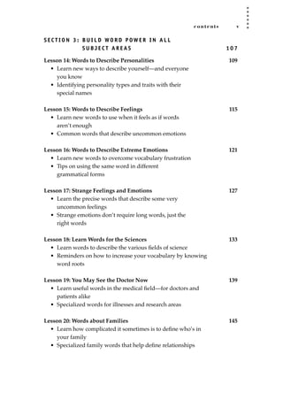 contents v
S E C T I O N 3 : B U I L D WO R D P OW E R I N A L L
S U B J E C T A R E A S 1 0 7
Lesson 14: Words to Describe Personalities 109
• Learn new ways to describe yourself—and everyone
you know
• Identifying personality types and traits with their
special names
Lesson 15: Words to Describe Feelings 115
• Learn new words to use when it feels as if words
aren’t enough
• Common words that describe uncommon emotions
Lesson 16: Words to Describe Extreme Emotions 121
• Learn new words to overcome vocabulary frustration
• Tips on using the same word in different
grammatical forms
Lesson 17: Strange Feelings and Emotions 127
• Learn the precise words that describe some very
uncommon feelings
• Strange emotions don’t require long words, just the
right words
Lesson 18: Learn Words for the Sciences 133
• Learn words to describe the various ﬁelds of science
• Reminders on how to increase your vocabulary by knowing
word roots
Lesson 19: You May See the Doctor Now 139
• Learn useful words in the medical ﬁeld—for doctors and
patients alike
• Specialized words for illnesses and research areas
Lesson 20: Words about Families 145
• Learn how complicated it sometimes is to deﬁne who’s in
your family
• Specialized family words that help deﬁne relationships
JSBWord_00_fm_i-viii.qxd:JSB 12/18/08 2:44 PM Page v
 