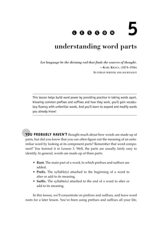 YOU PROBABLY HAVEN’T thought much about how words are made up of
parts, but did you know that you can often ﬁgure out the meaning of an unfa-
miliar word by looking at its component parts? Remember that word compo-
nent? You learned it in Lesson 3. Well, the parts are usually fairly easy to
identify. In general, words are made up of three parts:
• Root. The main part of a word, to which preﬁxes and sufﬁxes are
added.
• Preﬁx. The syllable(s) attached to the beginning of a word to
alter or add to its meaning.
• Sufﬁx. The syllable(s) attached to the end of a word to alter or
add to its meaning.
In this lesson, we’ll concentrate on preﬁxes and sufﬁxes, and leave word
roots for a later lesson. You’ve been using preﬁxes and sufﬁxes all your life,
L E S S O N 5
understanding word parts
Let language be the divining rod that finds the sources of thought.
—KARL KRAUS, (1874–1936)
AUSTRIAN WRITER AND JOURNALIST
This lesson helps build word power by providing practice in taking words apart.
Knowing common prefixes and suffixes and how they work, you’ll gain vocabu-
lary fluency with unfamiliar words. And you’ll learn to expand and modify words
you already know!
JSBWord_01_1-62.qxd:JSB 12/18/08 2:48 PM Page 43
 