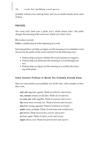 4 4 t o o l s f o r b u i l d i n g w o r d p o w e r
probably without even noticing them, and you no doubt already know most
of them.
PREFIXES
The word preﬁx itself uses a preﬁx (pre-), which means before. The preﬁx
changes the meaning of the word root, which is ﬁx. Here’s how:
Fix: to place securely
Preﬁx: a syllable placed at the beginning of a word.
Knowing preﬁxes can help you ﬁgure out the meaning of an unfamiliar word
(do you see the preﬁx on the word unfamiliar?) in the following ways:
• Preﬁxes help you know whether the word is positive or negative.
• Preﬁxes help you determine the meaning of a word through con-
text.
• Preﬁxes help you ﬁgure out the meaning of a word by the mean-
ing of the preﬁx.
Some Common Prefixes in Words You Probably Already Know
Here are some preﬁxes you probably use all the time, with examples of how
they work.
anti, ant: opposite, against. Think of antibiotics and antiwar.
circ, circum: around, on all sides. Think of circumference.
co, com, con: with, together. Think of cooperate and connect.
dis: away from, reversal, not. Think of dismiss and disrespect.
mis: bad, wrong, opposite. Think of misbehave or misspell.
multi: many, multiple. Think of multimedia and multiplication.
pre: before. Think of precaution, prevent, and predict.
re: back, again. Think of replace, recall, and rewind.
super: above, over. Think of superintendent and superior.
JSBWord_01_1-62.qxd:JSB 12/18/08 2:48 PM Page 44
 