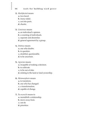 4 6 t o o l s f o r b u i l d i n g w o r d p o w e r
2. Multifaceted means
a. two-faced.
b. many-sided.
c. cut into parts.
d. chaotic.
3. Consensus means
a. an individual’s opinion.
b. a counting of individuals.
c. separate and dissimilar.
d. general agreement by a group.
4. Dubious means
a. one who doubts.
b. to question.
c. doubtful, questionable.
d. to be uncertain.
5. Agrarian means
a. incapable of making a decision.
b. to cultivate.
c. to be out of date.
d. relating to the land or land ownership.
6. Metamorphosis means
a. to transform.
b. one who has changed.
c. a transformation.
d. capable of change.
7. To reconcile means to
a. reestablish a relationship.
b. move away from.
c. out do
d. prioritize.
JSBWord_01_1-62.qxd:JSB 12/18/08 2:48 PM Page 46
 