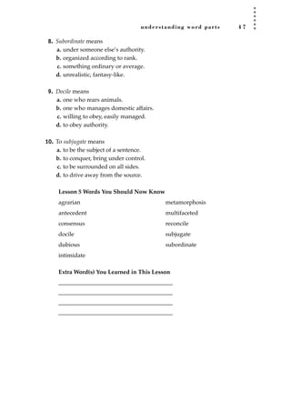 understanding word parts 4 7
8. Subordinate means
a. under someone else’s authority.
b. organized according to rank.
c. something ordinary or average.
d. unrealistic, fantasy-like.
9. Docile means
a. one who rears animals.
b. one who manages domestic affairs.
c. willing to obey, easily managed.
d. to obey authority.
10. To subjugate means
a. to be the subject of a sentence.
b. to conquer, bring under control.
c. to be surrounded on all sides.
d. to drive away from the source.
Lesson 5 Words You Should Now Know
agrarian metamorphosis
antecedent multifaceted
consensus reconcile
docile subjugate
dubious subordinate
intimidate
Extra Word(s) You Learned in This Lesson
_______________________________________
_______________________________________
_______________________________________
_______________________________________
JSBWord_01_1-62.qxd:JSB 12/18/08 2:48 PM Page 47
 