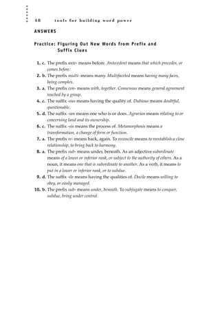 4 8 t o o l s f o r b u i l d i n g w o r d p o w e r
ANSWERS
Practice: Figuring Out New Words from Prefix and
Suffix Clues
1. c. The preﬁx ante- means before. Antecedent means that which precedes, or
comes before.
2. b. The preﬁx multi- means many. Multifaceted means having many faces,
being complex.
3. a. The preﬁx con- means with, together. Consensus means general agreement
reached by a group.
4. c. The sufﬁx -ous means having the quality of. Dubious means doubtful,
questionable.
5. d. The sufﬁx -ian means one who is or does. Agrarian means relating to or
concerning land and its ownership.
6. c. The sufﬁx -sis means the process of. Metamorphosis means a
transformation, a change of form or function.
7. a. The preﬁx re- means back, again. To reconcile means to reestablish a close
relationship, to bring back to harmony.
8. a. The preﬁx sub- means under, beneath. As an adjective subordinate
means of a lower or inferior rank, or subject to the authority of others. As a
noun, it means one that is subordinate to another. As a verb, it means to
put in a lower or inferior rank, or to subdue.
9. d. The sufﬁx -ile means having the qualities of. Docile means willing to
obey, or easily managed.
10. b. The preﬁx sub- means under, beneath. To subjugate means to conquer,
subdue, bring under control.
JSBWord_01_1-62.qxd:JSB 12/18/08 2:48 PM Page 48
 