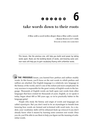 IN THE PREVIOUS lesson, you learned how preﬁxes and sufﬁxes modify
words. In this lesson, you’ll focus on the root words to which preﬁxes and
sufﬁxes are attached. Our English language is a relatively new language in
the history of the world, and it’s one of the richest and most complicated. Its
very newness is responsible for the great variety of English words in the lan-
guage. Thousands of English words are built upon root words from other
languages that have existed for thousands of years. English, as we speak it
today, began about 400 or 500 years ago, so we’re practically babies in the
language game!
People who study the history and origin of words and languages are
called etymologists. But you don’t need to be an etymologist to beneﬁt from
knowing how words are formed and re-formed with word roots. As a stu-
dent, your vocabulary skills will be enhanced (look up enhanced if you don’t
already know what it means) by learning some common root words. Once
you do, you’ll be able to use them to help you ﬁgure out the meaning of unfa-
miliar words.
L E S S O N 6
take words down to their roots
A blow with a word strikes deeper than a blow with a sword.
—ROBERT BURTON (1577–1640)
ENGLISH AUTHOR AND CLERGYMAN
This lesson, like the previous one, will help you build word power by taking
words apart. Roots are the building blocks of words, and knowing some com-
mon roots will help you to gain vocabulary fluency with unfamiliar words.
JSBWord_01_1-62.qxd:JSB 12/18/08 2:48 PM Page 49
 