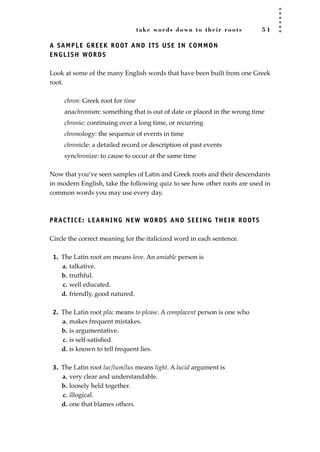 take words down to their roots 5 1
A SAMPLE GREEK ROOT AND ITS USE IN COMMON
ENGLISH WORDS
Look at some of the many English words that have been built from one Greek
root.
chron: Greek root for time
anachronism: something that is out of date or placed in the wrong time
chronic: continuing over a long time, or recurring
chronology: the sequence of events in time
chronicle: a detailed record or description of past events
synchronize: to cause to occur at the same time
Now that you’ve seen samples of Latin and Greek roots and their descendants
in modern English, take the following quiz to see how other roots are used in
common words you may use every day.
PRACTICE: LEARNING NEW WORDS AND SEEING THEIR ROOTS
Circle the correct meaning for the italicized word in each sentence.
1. The Latin root am means love. An amiable person is
a. talkative.
b. truthful.
c. well educated.
d. friendly, good natured.
2. The Latin root plac means to please. A complacent person is one who
a. makes frequent mistakes.
b. is argumentative.
c. is self-satisﬁed.
d. is known to tell frequent lies.
3. The Latin root luc/lum/lus means light. A lucid argument is
a. very clear and understandable.
b. loosely held together.
c. illogical.
d. one that blames others.
JSBWord_01_1-62.qxd:JSB 12/18/08 2:48 PM Page 51
 