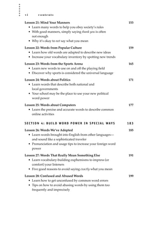 v i c o n t e n t s
Lesson 21: Mind Your Manners 153
• Learn many words to help you obey society’s rules
• With good manners, simply saying thank you is often
not enough
• Why it’s okay to not say what you mean
Lesson 22: Words from Popular Culture 159
• Learn how old words are adapted to describe new ideas
• Increase your vocabulary inventory by spotting new trends
Lesson 23: Words from the Sports Arena 165
• Learn new words to use on and off the playing ﬁeld
• Discover why sports is considered the universal language
Lesson 24: Words about Politics 171
• Learn words that describe both national and
local governments
• Your school may be the place to use your new political
word power
Lesson 25: Words about Computers 177
• Learn the precise and accurate words to describe common
online activities
S E C T I O N 4 : B U I L D WO R D P OW E R I N S P E C I A L WAY S 1 8 3
Lesson 26: Words We’ve Adopted 185
• Learn words brought into English from other languages—
and sound like a sophisticated traveler
• Pronunciation and usage tips to increase your foreign word
power
Lesson 27: Words That Really Mean Something Else 191
• Learn vocabulary-building euphemisms to impress (or
comfort) your listeners
• Five good reasons to avoid saying exactly what you mean
Lesson 28: Confused and Abused Words 199
• Learn how to get unconfused by common word errors
• Tips on how to avoid abusing words by using them too
frequently and imprecisely
JSBWord_00_fm_i-viii.qxd:JSB 12/18/08 2:44 PM Page vi
 