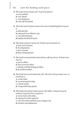 5 2 t o o l s f o r b u i l d i n g w o r d p o w e r
4. The Latin root qui means quiet. A quiescent place is
a. very isolated.
b. very chaotic.
c. very dangerous.
d. very still and restful.
5. The Latin root loc/loq/loqu means word, speech. Something that is eloquent
is
a. dull and trite.
b. expressed in an effective way.
c. very old-fashioned.
d. equally divided into parts.
6. The Greek word auto means self. To have autonomy means to
a. have a lot of money.
b. be independent.
c. have courage.
d. have strong opinions.
7. The Greek root pas/pat/path means feeling, suffering, disease. To have empa-
thy is to
a. give to others.
b. have a love for others.
c. identify with the feelings of others.
d. be similar to others.
8. The Greek root pseudo means false, fake. The root nom/nym means name. A
pseudonym is
a. a false name.
b. an ancient god or deity.
c. a harsh sound.
d. a long and boring speech.
9. The Greek root dog/dox means opinion. The sufﬁx -ic means having the
quality of. A person who is dogmatic is
a. not in touch with reality.
b. intolerant of other opinions.
c. one who asserts opinions in an arrogant way.
d. secretive and ungenerous.
JSBWord_01_1-62.qxd:JSB 12/18/08 2:48 PM Page 52
 