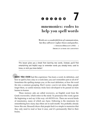 HAVE YOU EVER had this experience: You learn a word, its deﬁnition, and
how to spell it, but a day or a week later, you can’t remember part or all of it?
Sometimes the spelling stumps you, or the exact deﬁnition, or how the word
ﬁts into a common grouping. Don’t worry—you’re not alone. Many people
forget them, so useful memory tricks have developed to be passed on from
learner to learner.
These memory aids are called mnemonics, an English word from the
Greek mnemonikós, which refers to the mind. To pronounce this word, ignore
the beginning m and say it this way: nih-MONN-icks. There are several kinds
of mnemonics, many of which use rhyme. Following is the mnemonic for
remembering how many days there are in each month. You probably already
know this one. Research shows that people ﬁnd it so simple to memorize that
they only need to read or hear it once, and it’s permanently ﬁled in their
brains.
L E S S O N 7
mnemonics: codes to
help you spell words
Words are a wonderful form of communication,
but they will never replace kisses and punches.
—ASHLEIGH BRILLIANT (1933– )
AMERICAN AUTHOR AND CARTOONIST
This lesson gives you a break from learning new words. Instead, you’ll find
entertaining and helpful ways to remember words you already know, used to
know, or wish you knew better!
JSBWord_01_1-62.qxd:JSB 12/18/08 2:48 PM Page 55
 