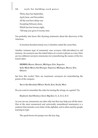 5 6 t o o l s f o r b u i l d i n g w o r d p o w e r
Thirty days has September,
April, June, and November;
All the rest have thirty-one
Excepting February alone,
Which has but twenty-eight,
‘Till leap year gives it twenty-nine.
You probably also know this rhyming mnemonic about the discovery of the
Americas:
In fourteen hundred ninety-two, Columbus sailed the ocean blue.
Another common type of mnemonic uses acronyms (AK-ruh-nihmz) to aid
memory. An acronym uses the initial letters of a word or phrase as a key. Here
are two different acronym mnemonics for remembering the names of the ﬁve
Great Lakes:
HOMES: Huron, Ontario, Michigan, Erie, Superior
Sally Made Henry Eat Oranges: Superior, Michigan, Huron, Erie,
Ontario
See how this works? Here are mnemonic acronyms for remembering the
points of the compass:
Never Eat Shredded Wheat: North, East, South, West
Do you want to remember the order for tuning the strings on a guitar? Try
Elephants And Donkeys Grow Big Ears: E, A, D, G, B, E
As you can see, mnemonics are often silly, but that may help you all the more.
One of the most nonsensical and universally remembered mnemonics is a
sentence that includes every letter of the alphabet, and is often used by people
learning to type:
The quick brown fox jumps over the lazy dog.
JSBWord_01_1-62.qxd:JSB 12/18/08 2:48 PM Page 56
 