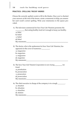 5 8 t o o l s f o r b u i l d i n g w o r d p o w e r
PRACTICE: SPELLING TRICKY WORDS
Choose the correctly spelled words to ﬁll in the blanks. Once you’ve checked
your answers at the end of the lesson, create a mnemonic to help you remem-
ber each word’s correct spelling. Write your mnemonics in the spaces pro-
vided.
1. The television commercial for Save Your Life Vitamins promotes the
___________ that eating healthy food isn’t enough to keep you healthy.
a. bilief
b. beleif
c. belief
d. bileef
My mnemonic:___________________________________________________
2. The doctor, who is the spokesman for Save Your Life Vitamins, has
appeared on the cover of numerous __________.
a. magazenes
b. magazines
c. magezenes
d. magizines
My mnemonic:___________________________________________________
3. The Save Your Life Vitamin Corporation is now facing _________ for
fraud.
a. prosekution
b. prossecution
c. prosecution
d. proseccution
My mnemonic:___________________________________________________
4. The chief executive in charge of the company is in a tough _________.
a. situation
b. sittuation
c. situachun
d. sitiation
My mnemonic:___________________________________________________
JSBWord_01_1-62.qxd:JSB 12/18/08 2:48 PM Page 58
 