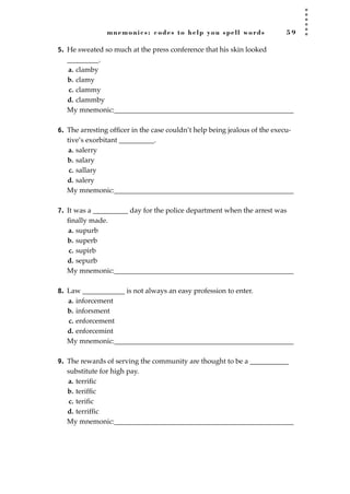 mnemonics: codes to help you spell words 5 9
5. He sweated so much at the press conference that his skin looked
_________.
a. clamby
b. clamy
c. clammy
d. clammby
My mnemonic:___________________________________________________
6. The arresting ofﬁcer in the case couldn’t help being jealous of the execu-
tive’s exorbitant __________.
a. salerry
b. salary
c. sallary
d. salery
My mnemonic:___________________________________________________
7. It was a __________ day for the police department when the arrest was
ﬁnally made.
a. supurb
b. superb
c. supirb
d. sepurb
My mnemonic:___________________________________________________
8. Law ____________ is not always an easy profession to enter.
a. inforcement
b. inforsment
c. enforcement
d. enforcemint
My mnemonic:___________________________________________________
9. The rewards of serving the community are thought to be a ___________
substitute for high pay.
a. terriﬁc
b. terifﬁc
c. teriﬁc
d. terrifﬁc
My mnemonic:___________________________________________________
JSBWord_01_1-62.qxd:JSB 12/18/08 2:48 PM Page 59
 