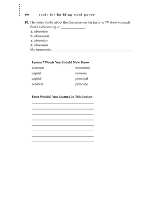 6 0 t o o l s f o r b u i l d i n g w o r d p o w e r
10. Her sister thinks about the characters on her favorite TV show so much
that it is becoming an _______________.
a. obsession
b. obssession
c. obsessian
d. obsessiun
My mnemonic:___________________________________________________
Lesson 7 Words You Should Now Know
acronym mnemonic
capital nemesis
capitol principal
cerebral principle
Extra Word(s) You Learned in This Lesson
_______________________________________
_______________________________________
_______________________________________
_______________________________________
_______________________________________
_______________________________________
_______________________________________
_______________________________________
JSBWord_01_1-62.qxd:JSB 12/18/08 2:48 PM Page 60
 