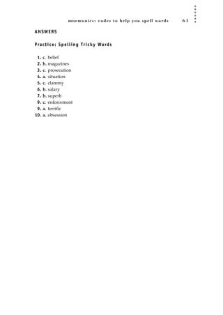 mnemonics: codes to help you spell words 6 1
ANSWERS
Practice: Spelling Tricky Words
1. c. belief
2. b. magazines
3. c. prosecution
4. a. situation
5. c. clammy
6. b. salary
7. b. superb
9. c. enforcement
9. a. terriﬁc
10. a. obsession
JSBWord_01_1-62.qxd:JSB 12/18/08 2:48 PM Page 61
 
