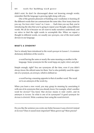 6 4 t o o l s f o r b u i l d i n g w o r d p o w e r
didn’t exist. So don’t be discouraged about not knowing enough words;
remember that the language is growing right along with you.
One of the genuine pleasures of building your vocabulary is learning all
the different words that can communicate the same idea. How many times do
you say, You know what I mean? or, I mean. . . . Each time you say that, you’re
introducing the idea that you’re going to repeat your thought, using different
words. We all do it because we all want to make ourselves understood, and
we strive to ﬁnd the right words to accomplish this. When we repeat a
thought in different words, we usually use synonyms, one of the most useful
devices in our language.
WHAT’S A SYNONYM?
You’ve already been introduced to the word synonym in Lesson 1. A common
dictionary deﬁnition of the word is:
a word having the same or nearly the same meaning as another in the
language. Some synonyms for the word happy are joyful, elated, and glad.
Simple enough, right? You use synonyms all the time, even if you didn’t
always know the ofﬁcial name for them. You’ve also probably used the oppo-
site of a synonym, an antonym, which is deﬁned as:
a word having a meaning opposite to that of another word. The word
wet is an antonym of the word dry.
When you learn a new word, you may grasp its meaning by associating it
with one of its synonyms that you already know. For example, what’s another
word for decrease? You know that decrease means to make smaller, and its
antonym is increase. So what is one of its synonyms? A good synonym for
decrease is diminish. Write a sentence here using the word diminish.
____________________________________________________________________
Do you like the sentence you wrote any better because it uses diminish instead
of decrease? Does it sound more important? More grown-up? More precise?
JSBWord_02_63-106.qxd:JSB 12/18/08 2:49 PM Page 64
 