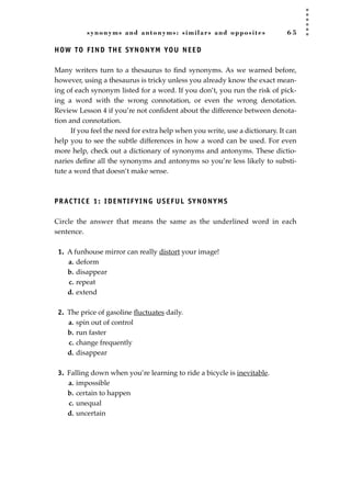 synonyms and antonyms: similars and opposites 6 5
HOW TO FIND THE SYNONYM YOU NEED
Many writers turn to a thesaurus to ﬁnd synonyms. As we warned before,
however, using a thesaurus is tricky unless you already know the exact mean-
ing of each synonym listed for a word. If you don’t, you run the risk of pick-
ing a word with the wrong connotation, or even the wrong denotation.
Review Lesson 4 if you’re not conﬁdent about the difference between denota-
tion and connotation.
If you feel the need for extra help when you write, use a dictionary. It can
help you to see the subtle differences in how a word can be used. For even
more help, check out a dictionary of synonyms and antonyms. These dictio-
naries deﬁne all the synonyms and antonyms so you’re less likely to substi-
tute a word that doesn’t make sense.
PRACTICE 1: IDENTIFYING USEFUL SYNONYMS
Circle the answer that means the same as the underlined word in each
sentence.
1. A funhouse mirror can really distort your image!
a. deform
b. disappear
c. repeat
d. extend
2. The price of gasoline ﬂuctuates daily.
a. spin out of control
b. run faster
c. change frequently
d. disappear
3. Falling down when you’re learning to ride a bicycle is inevitable.
a. impossible
b. certain to happen
c. unequal
d. uncertain
JSBWord_02_63-106.qxd:JSB 12/18/08 2:49 PM Page 65
 