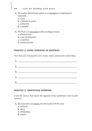 6 6 t o o l s f o r b u i l d i n g w o r d p o w e r
4. The teacher offered bonus points as an incentive to completing the
homework.
a. a goal
b. a stimulus to action
c. a deterrent
d. a valuable
5. The iPod is an innovation in the recording of music.
a. different from
b. a new development
c. a repetition
d. a tested formula
PRACTICE 2: USING SYNONYMS IN SENTENCES
Now that you’ve learned ﬁve new words, write a sentence for each of them.
1. ________________________________________________________________
2. ________________________________________________________________
3. ________________________________________________________________
4. ________________________________________________________________
5. ________________________________________________________________
PRACTICE 3: IDENTIFYING ANTONYMS
Circle the answer that means the opposite of the underlined word in each
sentence.
1. The classroom was chaotic once the teacher left the room.
a. confused
b. messy
c. entertaining
d. orderly
JSBWord_02_63-106.qxd:JSB 12/18/08 2:49 PM Page 66
 