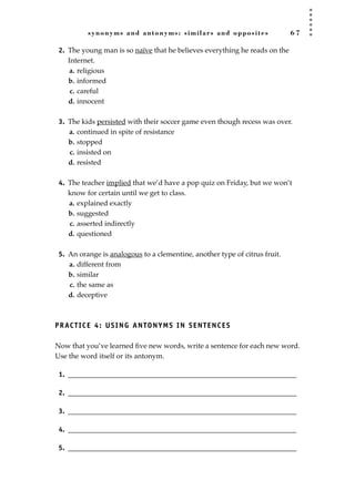 synonyms and antonyms: similars and opposites 6 7
2. The young man is so naïve that he believes everything he reads on the
Internet.
a. religious
b. informed
c. careful
d. innocent
3. The kids persisted with their soccer game even though recess was over.
a. continued in spite of resistance
b. stopped
c. insisted on
d. resisted
4. The teacher implied that we’d have a pop quiz on Friday, but we won’t
know for certain until we get to class.
a. explained exactly
b. suggested
c. asserted indirectly
d. questioned
5. An orange is analogous to a clementine, another type of citrus fruit.
a. different from
b. similar
c. the same as
d. deceptive
PRACTICE 4: USING ANTONYMS IN SENTENCES
Now that you’ve learned ﬁve new words, write a sentence for each new word.
Use the word itself or its antonym.
1. ________________________________________________________________
2. ________________________________________________________________
3. ________________________________________________________________
4. ________________________________________________________________
5. ________________________________________________________________
JSBWord_02_63-106.qxd:JSB 12/18/08 2:49 PM Page 67
 