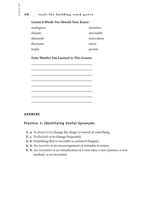 6 8 t o o l s f o r b u i l d i n g w o r d p o w e r
Lesson 8 Words You Should Now Know:
Extra Word(s) You Learned in This Lesson:
_______________________________________
_______________________________________
_______________________________________
_______________________________________
_______________________________________
_______________________________________
_______________________________________
_______________________________________
ANSWERS
Practice 1: Identifying Useful Synonyms
1. a. To distort is to change the shape or sound of something.
2. c. To ﬂuctuate is to change frequently.
3. b. Something that is inevitable is certain to happen.
4. b. An incentive is an encouragement or stimulus to action.
5. b. An innovation is an introduction of a new idea, a new process, a new
method, or an invention.
analogous
chaotic
diminish
ﬂuctuate
imply
incentive
inevitable
innovation
naïve
persist
JSBWord_02_63-106.qxd:JSB 12/18/08 2:49 PM Page 68
 