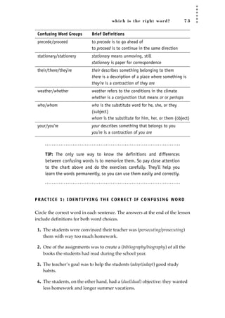 which is the right word? 7 3
Confusing Word Groups Brief Definitions
precede/proceed to precede is to go ahead of
to proceed is to continue in the same direction
stationary/stationery stationary means unmoving, still
stationery is paper for correspondence
their/there/they’re their describes something belonging to them
there is a description of a place where something is
they’re is a contraction of they are
weather/whether weather refers to the conditions in the climate
whether is a conjunction that means or or perhaps
who/whom who is the substitute word for he, she, or they
(subject)
whom is the substitute for him, her, or them (object)
your/you’re your describes something that belongs to you
you’re is a contraction of you are
TIP: The only sure way to know the definitions and differences
between confusing words is to memorize them. So pay close attention
to the chart above and do the exercises carefully. They’ll help you
learn the words permanently, so you can use them easily and correctly.
PRACTICE 1: IDENTIFYING THE CORRECT IF CONFUSING WORD
Circle the correct word in each sentence. The answers at the end of the lesson
include deﬁnitions for both word choices.
1. The students were convinced their teacher was (persecuting/prosecuting)
them with way too much homework.
2. One of the assignments was to create a (bibliography/biography) of all the
books the students had read during the school year.
3. The teacher’s goal was to help the students (adopt/adapt) good study
habits.
4. The students, on the other hand, had a (duel/dual) objective: they wanted
less homework and longer summer vacations.
JSBWord_02_63-106.qxd:JSB 12/18/08 2:49 PM Page 73
 