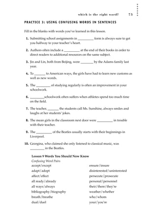 which is the right word? 7 5
PRACTICE 3: USING CONFUSING WORDS IN SENTENCES
Fill in the blanks with words you’ve learned in this lesson.
1. Submitting school assignments in __________ form is always sure to get
you halfway to your teacher’s heart.
2. Authors often include a __________ at the end of their books in order to
direct readers to additional resources on the same subject.
3. Jin and Lin, both from Beijing, were ________ by the Adams family last
year.
4. To _______ to American ways, the girls have had to learn new customs as
well as new words.
5. The _________ of studying regularly is often an improvement in your
schoolwork.
6. _________schoolwork often suffers when athletes spend too much time
on the ﬁeld.
7. The teacher, _______ the students call Ms. Sunshine, always smiles and
laughs at her students’ jokes.
8. The mean girls in the classroom next door were __________ in trouble
with their teacher.
9. The __________ of the Beatles usually starts with their beginnings in
Liverpool.
10. Georgina, who claimed she only listened to classical music, was
_________ in the Beatles.
Lesson 9 Words You Should Now Know
Confusing Word Pairs
accept/except
adapt/adopt
affect/effect
all ready/already
all ways/always
bibliography/biography
breath/breathe
dual/duel
ensure/insure
disinterested/uninterested
persecute/prosecute
personal/personnel
their/there/they’re
weather/whether
who/whom
your/you’re
JSBWord_02_63-106.qxd:JSB 12/18/08 2:49 PM Page 75
 
