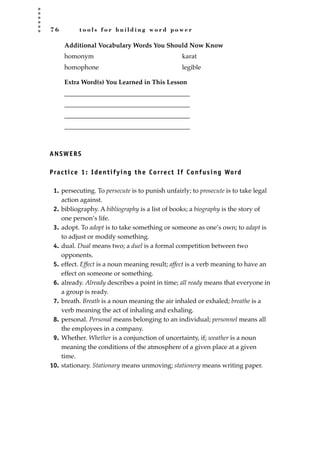 7 6 t o o l s f o r b u i l d i n g w o r d p o w e r
Additional Vocabulary Words You Should Now Know
Extra Word(s) You Learned in This Lesson
_______________________________________
_______________________________________
_______________________________________
_______________________________________
ANSWERS
Practice 1: Identifying the Correct If Confusing Word
1. persecuting. To persecute is to punish unfairly; to prosecute is to take legal
action against.
2. bibliography. A bibliography is a list of books; a biography is the story of
one person’s life.
3. adopt. To adopt is to take something or someone as one’s own; to adapt is
to adjust or modify something.
4. dual. Dual means two; a duel is a formal competition between two
opponents.
5. effect. Effect is a noun meaning result; affect is a verb meaning to have an
effect on someone or something.
6. already. Already describes a point in time; all ready means that everyone in
a group is ready.
7. breath. Breath is a noun meaning the air inhaled or exhaled; breathe is a
verb meaning the act of inhaling and exhaling.
8. personal. Personal means belonging to an individual; personnel means all
the employees in a company.
9. Whether. Whether is a conjunction of uncertainty, if; weather is a noun
meaning the conditions of the atmosphere of a given place at a given
time.
10. stationary. Stationary means unmoving; stationery means writing paper.
homonym
homophone
karat
legible
JSBWord_02_63-106.qxd:JSB 12/18/08 2:49 PM Page 76
 