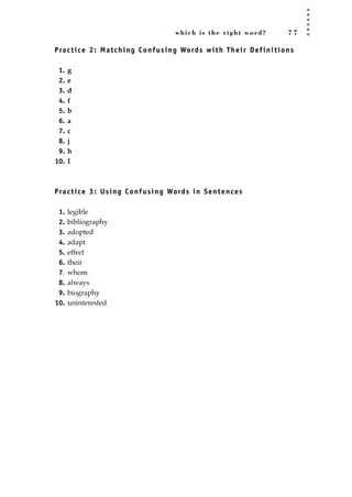 which is the right word? 7 7
Practice 2: Matching Confusing Words with Their Definitions
1. g
2. e
3. d
4. f
5. b
6. a
7. c
8. j
9. h
10. I
Practice 3: Using Confusing Words in Sentences
1. legible
2. bibliography
3. adopted
4. adapt
5. effect
6. their
7. whom
8. always
9. biography
10. uninterested
JSBWord_02_63-106.qxd:JSB 12/18/08 2:49 PM Page 77
 