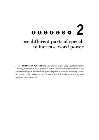 IT IS ALMOST IMPOSSIBLE to separate having a strong vocabulary from
knowing the basics of good grammar. In this section you will learn how to use
your knowledge of the four basic parts of speech to build an inventory of use-
ful nouns, verbs, adjectives, and adverbs that will make your writing and
speaking more powerful.
2
use different parts of speech
to increase word power
S E C T I O N
JSBWord_02_63-106.qxd:JSB 12/18/08 2:49 PM Page 79
 