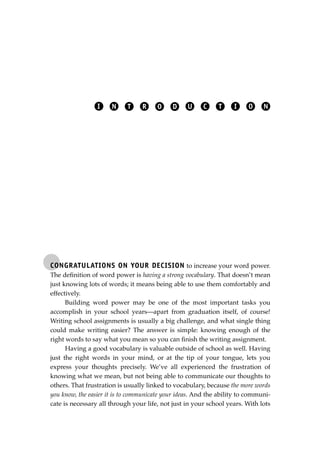 CONGRATULATIONS ON YOUR DECISION to increase your word power.
The deﬁnition of word power is having a strong vocabulary. That doesn’t mean
just knowing lots of words; it means being able to use them comfortably and
effectively.
Building word power may be one of the most important tasks you
accomplish in your school years—apart from graduation itself, of course!
Writing school assignments is usually a big challenge, and what single thing
could make writing easier? The answer is simple: knowing enough of the
right words to say what you mean so you can ﬁnish the writing assignment.
Having a good vocabulary is valuable outside of school as well. Having
just the right words in your mind, or at the tip of your tongue, lets you
express your thoughts precisely. We’ve all experienced the frustration of
knowing what we mean, but not being able to communicate our thoughts to
others. That frustration is usually linked to vocabulary, because the more words
you know, the easier it is to communicate your ideas. And the ability to communi-
cate is necessary all through your life, not just in your school years. With lots
I N T R O D U C T I O N
JSBWord_01_1-62.qxd:JSB 12/18/08 2:48 PM Page 1
 