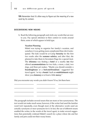 8 2 u s e d i f f e r e n t p a r t s o f s p e e c h
TIP: Remember that it’s often easy to figure out the meaning of a new
word by its context.
DISCOVERING NEW NOUNS
1. Read the following paragraph and circle any words that are new
to you. Pay special attention to their context in words around
them, some of which appear in bold type.
Vacation Planning
Mabel was trying to organize her family’s vacation, and
somehow it was getting more complicated than she’d antic-
ipated. The kids would be at Camp Serenity for the ﬁrst
two weeks after the summer solstice, and after that, she
planned to take them to Seventeen Flags for a special treat.
The dilemma was ﬁnding a hotel or a nearby inn that
offered accommodations for two kids, a mom, a dad, two
dogs, and three pet snakes. “Maybe you should consider a
boardinghouse or a bed-and-breakfast,” suggested her
travel agent, “or try a hostel. Such an establishment might
show you clemency or at least a little mercy.”
Did you encounter any words you didn’t know? If so, list them here:
_____________________ ____________________ _____________________
_____________________ ____________________ _____________________
_____________________ ____________________ _____________________
_____________________ ____________________ _____________________
The paragraph includes several nouns that are more or less synonymous. The
text would not make much sense; however, if the writer had used the familiar
word hotel repeatedly, even though most of the alternative words used are
actually synonyms or near synonyms for it. In fact, the use of different nouns
enabled the writer, in the words of the travel agent, to make several sugges-
tions that potentially widened Mabel’s search for a place where she and her
family and pets could rest their weary bones.
JSBWord_02_63-106.qxd:JSB 12/18/08 2:49 PM Page 82
 