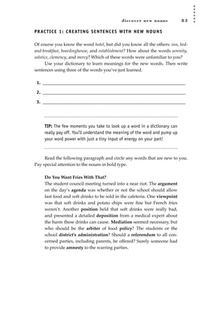 discover new nouns 8 3
PRACTICE 1: CREATING SENTENCES WITH NEW NOUNS
Of course you know the word hotel, but did you know all the others: inn, bed-
and-breakfast, boardinghouse, and establishment? How about the words serenity,
solstice, clemency, and mercy? Which of these words were unfamiliar to you?
Use your dictionary to learn meanings for the new words. Then write
sentences using three of the words you’ve just learned.
1. ________________________________________________________________
2. ________________________________________________________________
3. ________________________________________________________________
TIP: The few moments you take to look up a word in a dictionary can
really pay off. You’ll understand the meaning of the word and pump up
your word power with just a tiny input of energy on your part!
Read the following paragraph and circle any words that are new to you.
Pay special attention to the nouns in bold type.
Do You Want Fries With That?
The student council meeting turned into a near riot. The argument
on the day’s agenda was whether or not the school should allow
fast food and soft drinks to be sold in the cafeteria. One viewpoint
was that soft drinks and potato chips were ﬁne but French fries
weren’t. Another position held that soft drinks were really bad,
and presented a detailed deposition from a medical expert about
the harm these drinks can cause. Mediation seemed necessary, but
who should be the arbiter of food policy? The students or the
school district’s administration? Should a referendum to all con-
cerned parties, including parents, be offered? Surely someone had
to provide amnesty to the warring parties.
JSBWord_02_63-106.qxd:JSB 12/18/08 2:49 PM Page 83
 