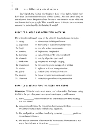 8 4 u s e d i f f e r e n t p a r t s o f s p e e c h
You’ve probably read or heard some of these words before. Others may
have been understandable because of their context. And still others may be
entirely new words. Do you see how the use of less common nouns adds zest
and interest to the paragraph? How would it sound if simpler, more common
nouns were substituted for the boldfaced words?
PRACTICE 2: WORD AND DEFINITION MATCHING
Draw lines to match each word on the left with its deﬁnition on the right.
1. mercy a. intervention to bring settlement
2. deposition b. decreasing of punishment; forgiveness
3. hostel c. one who settles controversies
4. serenity d. forgiveness, compassion
5. clemency e. signed testimony by someone absent
6. advocate f. vote by all parties concerned
7. mediation g. inexpensive overnight lodging
8. referendum h. person who speaks in support of an idea
9. arbiter i. a plan of action of an organization
10. policy j. state of calm, without disturbance
11. amnesty k. choice between two unpleasant options
12. dilemma l. safety from punishment or prosecution
PRACTICE 3: IDENTIFYING THE RIGHT NEW NOUNS
Directions: Fill in the blanks with words you’ve learned in this lesson, using
the list in the preceding exercise as your inventory of possible nouns.
1. Some __________ was necessary in the committee room if the meeting
was ever to end.
2. Congressman Jenkins, the committee chairman and the ﬁnal __________,
broke the tie vote and ended the heated argument.
3. The ideal political candidate has clearly presented __________ positions
on most current issues.
4. The medical examiner, who was in the hospital and therefore could not
attend the trial, sent in his written __________.
JSBWord_02_63-106.qxd:JSB 12/18/08 2:49 PM Page 84
 