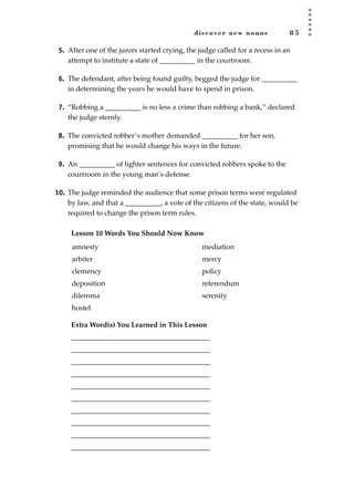 discover new nouns 8 5
5. After one of the jurors started crying, the judge called for a recess in an
attempt to institute a state of __________ in the courtroom.
6. The defendant, after being found guilty, begged the judge for __________
in determining the years he would have to spend in prison.
7. “Robbing a __________ is no less a crime than robbing a bank,” declared
the judge sternly.
8. The convicted robber’s mother demanded __________ for her son,
promising that he would change his ways in the future.
9. An __________ of lighter sentences for convicted robbers spoke to the
courtroom in the young man’s defense.
10. The judge reminded the audience that some prison terms were regulated
by law, and that a __________, a vote of the citizens of the state, would be
required to change the prison term rules.
Lesson 10 Words You Should Now Know
Extra Word(s) You Learned in This Lesson
_______________________________________
_______________________________________
_______________________________________
_______________________________________
_______________________________________
_______________________________________
_______________________________________
_______________________________________
_______________________________________
_______________________________________
amnesty
arbiter
clemency
deposition
dilemma
hostel
mediation
mercy
policy
referendum
serenity
JSBWord_02_63-106.qxd:JSB 12/18/08 2:49 PM Page 85
 