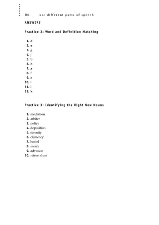 8 6 u s e d i f f e r e n t p a r t s o f s p e e c h
ANSWERS
Practice 2: Word and Definition Matching
1. d
2. e
3. g
4. j
5. b
6. h
7. a
8. f
9. c
10. i
11. l
12. k
Practice 3: Identifying the Right New Nouns
1. mediation
2. arbiter
3. policy
4. deposition
5. serenity
6. clemency
7. hostel
8. mercy
9. advocate
10. referendum
JSBWord_02_63-106.qxd:JSB 12/18/08 2:49 PM Page 86
 