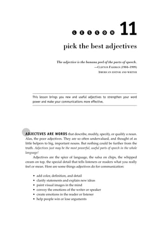 ADJECTIVES ARE WORDS that describe, modify, specify, or qualify a noun.
Alas, the poor adjectives. They are so often undervalued, and thought of as
little helpers to big, important nouns. But nothing could be further from the
truth. Adjectives just may be the most powerful, useful parts of speech in the whole
language!
Adjectives are the spice of language, the salsa on chips, the whipped
cream on top, the special detail that tells listeners or readers what you really
feel or mean. Here are some things adjectives do for communication:
• add color, deﬁnition, and detail
• clarify statements and explain new ideas
• paint visual images in the mind
• convey the emotions of the writer or speaker
• create emotions in the reader or listener
• help people win or lose arguments
L E S S O N 11
pick the best adjectives
The adjective is the banana peel of the parts of speech.
—CLIFTON FADIMAN (1904–1999)
AMERICAN EDITOR AND WRITER
This lesson brings you new and useful adjectives to strengthen your word
power and make your communications more effective.
JSBWord_02_63-106.qxd:JSB 12/18/08 2:49 PM Page 87
 