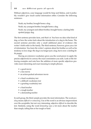 8 8 u s e d i f f e r e n t p a r t s o f s p e e c h
Without adjectives, your language would be limp and lifeless, and it proba-
bly wouldn’t give much useful information either. Consider the following
sentences:
Noah, my brother, brought home a dog.
Noah, my youngest brother, brought home a dog.
Noah, my youngest and silliest brother, brought home a darling little
spotted puppy dog.
The ﬁrst sentence provides facts, and that’s it. You have no idea what kind of
dog, or how the writer feels about the introduction of a dog to the home. The
second sentence provides only a small additional piece of evidence—the
writer’s birth order in the family. The third sentence, however, gives you a lot
of information. You learn the writer’s opinion about his brother as well as his
tendency to love dogs: the dog is no longer just a dog, but is now a darling lit-
tle puppy.
Having an extensive vocabulary gives you the word power to apply the
precise adjective(s) to convey the exact connotation you seek. Look at the fol-
lowing examples and note how the addition of more speciﬁc adjectives pro-
vides more interesting and exact meaning to simple phrases:
• a good movie
• a fun movie
• an action-packed adventure movie
• a hard vocabulary test
• a difﬁcult vocabulary test
• a grueling vocabulary test
• a hard teacher
• a tough teacher
• a demanding teacher
In each group, the third sample provides the most information. The word gru-
eling means difﬁcult or exhausting. Use of the word is an obvious improvement
over the acceptable, but not very interesting, adjective difﬁcult to describe the
test. Similarly, using the word demanding says a lot more about the teacher
than simply calling him or her tough or hard.
JSBWord_02_63-106.qxd:JSB 12/18/08 2:49 PM Page 88
 