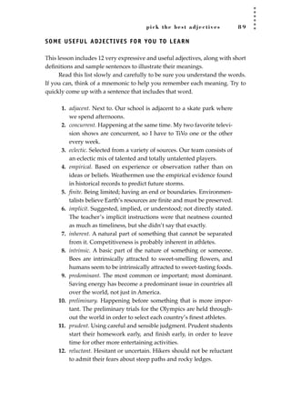pick the best adjectives 8 9
SOME USEFUL ADJECTIVES FOR YOU TO LEARN
This lesson includes 12 very expressive and useful adjectives, along with short
deﬁnitions and sample sentences to illustrate their meanings.
Read this list slowly and carefully to be sure you understand the words.
If you can, think of a mnemonic to help you remember each meaning. Try to
quickly come up with a sentence that includes that word.
1. adjacent. Next to. Our school is adjacent to a skate park where
we spend afternoons.
2. concurrent. Happening at the same time. My two favorite televi-
sion shows are concurrent, so I have to TiVo one or the other
every week.
3. eclectic. Selected from a variety of sources. Our team consists of
an eclectic mix of talented and totally untalented players.
4. empirical. Based on experience or observation rather than on
ideas or beliefs. Weathermen use the empirical evidence found
in historical records to predict future storms.
5. ﬁnite. Being limited; having an end or boundaries. Environmen-
talists believe Earth’s resources are ﬁnite and must be preserved.
6. implicit. Suggested, implied, or understood; not directly stated.
The teacher’s implicit instructions were that neatness counted
as much as timeliness, but she didn’t say that exactly.
7. inherent. A natural part of something that cannot be separated
from it. Competitiveness is probably inherent in athletes.
8. intrinsic. A basic part of the nature of something or someone.
Bees are intrinsically attracted to sweet-smelling ﬂowers, and
humans seem to be intrinsically attracted to sweet-tasting foods.
9. predominant. The most common or important; most dominant.
Saving energy has become a predominant issue in countries all
over the world, not just in America.
10. preliminary. Happening before something that is more impor-
tant. The preliminary trials for the Olympics are held through-
out the world in order to select each country’s ﬁnest athletes.
11. prudent. Using careful and sensible judgment. Prudent students
start their homework early, and ﬁnish early, in order to leave
time for other more entertaining activities.
12. reluctant. Hesitant or uncertain. Hikers should not be reluctant
to admit their fears about steep paths and rocky ledges.
JSBWord_02_63-106.qxd:JSB 12/18/08 2:49 PM Page 89
 