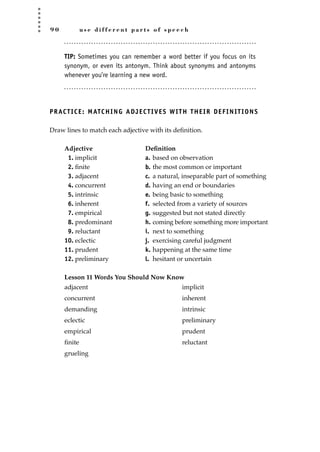 9 0 u s e d i f f e r e n t p a r t s o f s p e e c h
TIP: Sometimes you can remember a word better if you focus on its
synonym, or even its antonym. Think about synonyms and antonyms
whenever you’re learning a new word.
PRACTICE: MATCHING ADJECTIVES WITH THEIR DEFINITIONS
Draw lines to match each adjective with its deﬁnition.
Adjective Deﬁnition
1. implicit a. based on observation
2. ﬁnite b. the most common or important
3. adjacent c. a natural, inseparable part of something
4. concurrent d. having an end or boundaries
5. intrinsic e. being basic to something
6. inherent f. selected from a variety of sources
7. empirical g. suggested but not stated directly
8. predominant h. coming before something more important
9. reluctant i. next to something
10. eclectic j. exercising careful judgment
11. prudent k. happening at the same time
12. preliminary l. hesitant or uncertain
Lesson 11 Words You Should Now Know
adjacent
concurrent
demanding
eclectic
empirical
ﬁnite
grueling
implicit
inherent
intrinsic
preliminary
prudent
reluctant
JSBWord_02_63-106.qxd:JSB 12/18/08 2:49 PM Page 90
 