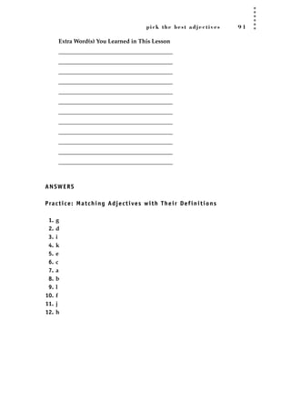 pick the best adjectives 9 1
Extra Word(s) You Learned in This Lesson
_______________________________________
_______________________________________
_______________________________________
_______________________________________
_______________________________________
_______________________________________
_______________________________________
_______________________________________
_______________________________________
_______________________________________
_______________________________________
_______________________________________
ANSWERS
Practice: Matching Adjectives with Their Definitions
1. g
2. d
3. i
4. k
5. e
6. c
7. a
8. b
9. l
10. f
11. j
12. h
JSBWord_02_63-106.qxd:JSB 12/18/08 2:49 PM Page 91
 